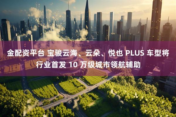 金配资平台 宝骏云海、云朵、悦也 PLUS 车型将行业首发 10 万级城市领航辅助