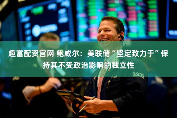 趣富配资官网 鲍威尔：美联储“坚定致力于”保持其不受政治影响的独立性