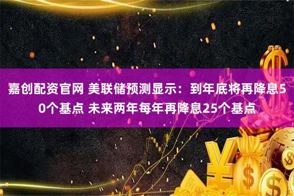 嘉创配资官网 美联储预测显示：到年底将再降息50个基点 未来两年每年再降息25个基点