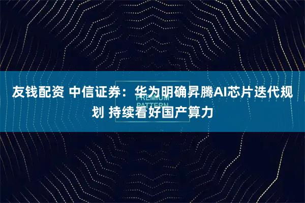 友钱配资 中信证券：华为明确昇腾AI芯片迭代规划 持续看好国产算力