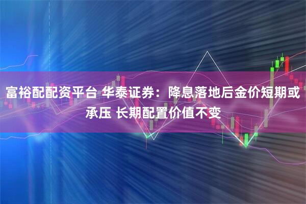 富裕配配资平台 华泰证券：降息落地后金价短期或承压 长期配置价值不变