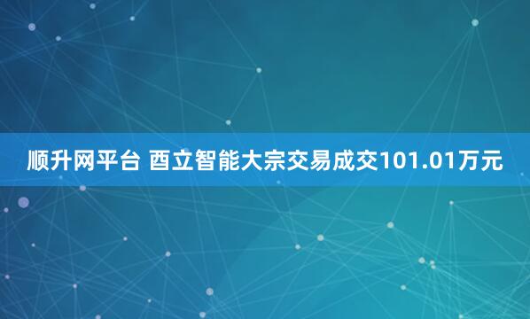 顺升网平台 酉立智能大宗交易成交101.01万元