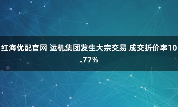 红海优配官网 运机集团发生大宗交易 成交折价率10.77%