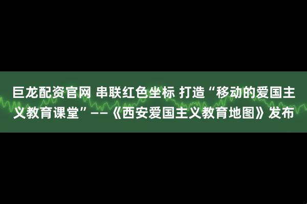 巨龙配资官网 串联红色坐标 打造“移动的爱国主义教育课堂”——《西安爱国主义教育地图》发布
