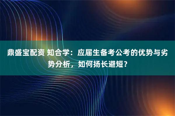 鼎盛宝配资 知合学：应届生备考公考的优势与劣势分析，如何扬长避短？
