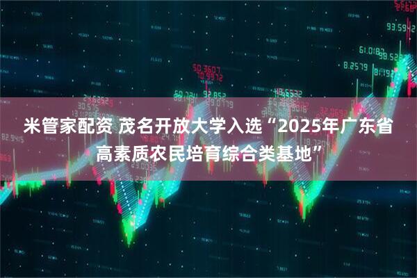 米管家配资 茂名开放大学入选“2025年广东省高素质农民培育综合类基地”