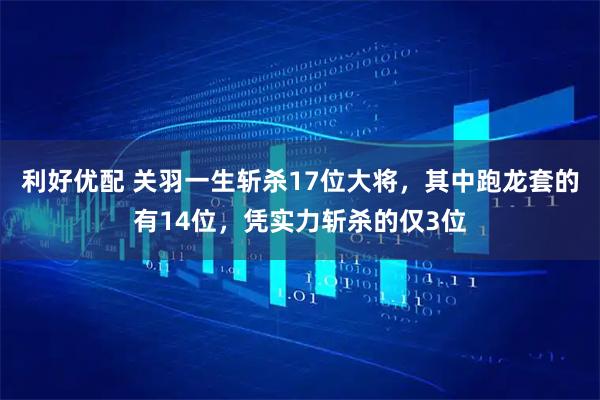 利好优配 关羽一生斩杀17位大将，其中跑龙套的有14位，凭实力斩杀的仅3位