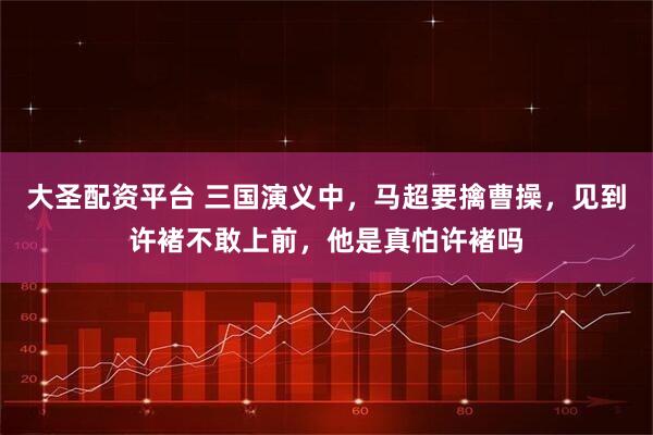大圣配资平台 三国演义中，马超要擒曹操，见到许褚不敢上前，他是真怕许褚吗