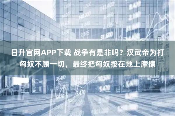 日升官网APP下载 战争有是非吗？汉武帝为打匈奴不顾一切，最终把匈奴按在地上摩擦