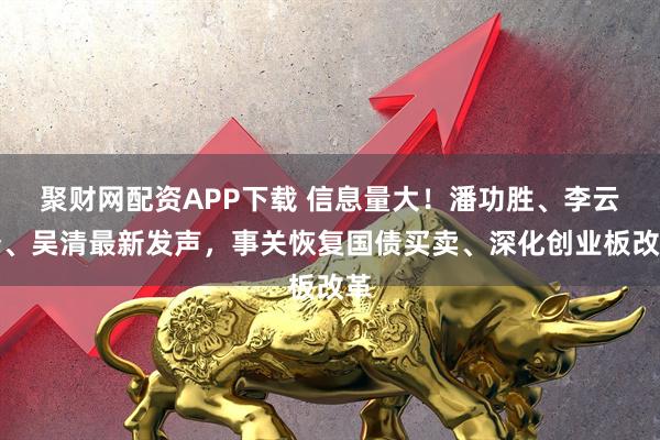 聚财网配资APP下载 信息量大！潘功胜、李云泽、吴清最新发声，事关恢复国债买卖、深化创业板改革