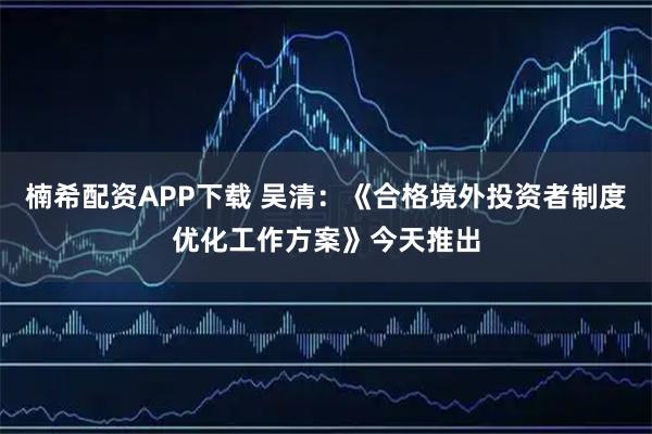 楠希配资APP下载 吴清：《合格境外投资者制度优化工作方案》今天推出