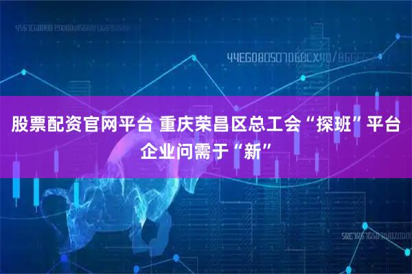 股票配资官网平台 重庆荣昌区总工会“探班”平台企业问需于“新”
