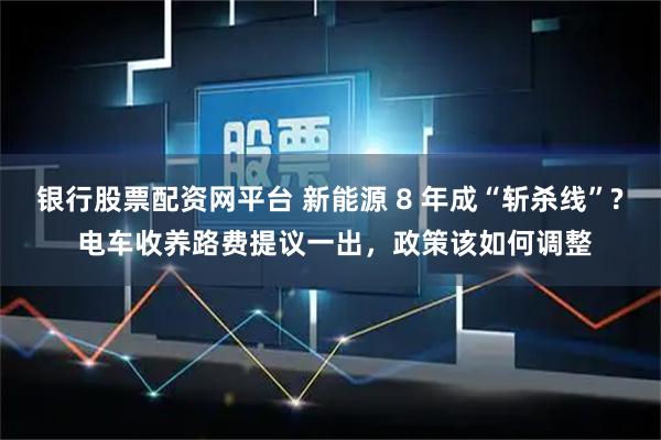 银行股票配资网平台 新能源 8 年成“斩杀线”? 电车收养路费提议一出，政策该如何调整