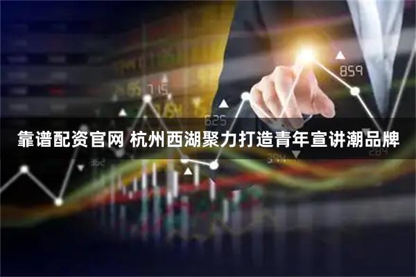 靠谱配资官网 杭州西湖聚力打造青年宣讲潮品牌