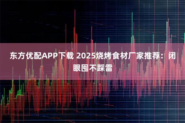 东方优配APP下载 2025烧烤食材厂家推荐：闭眼囤不踩雷