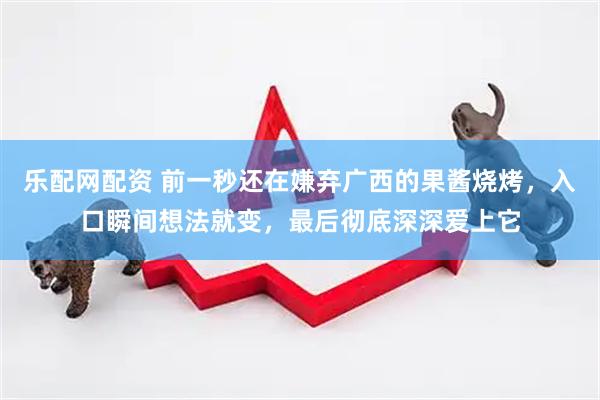 乐配网配资 前一秒还在嫌弃广西的果酱烧烤，入口瞬间想法就变，最后彻底深深爱上它