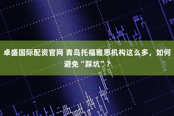 卓盛国际配资官网 青岛托福雅思机构这么多，如何避免“踩坑”？