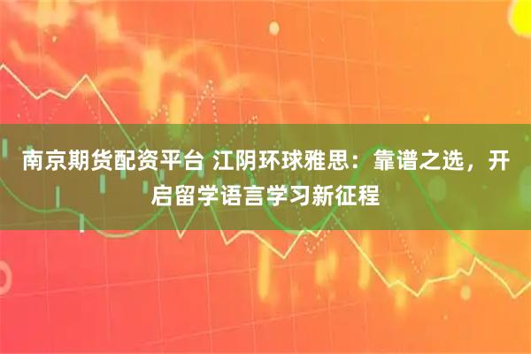 南京期货配资平台 江阴环球雅思：靠谱之选，开启留学语言学习新征程