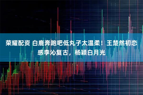 荣耀配资 白鹿奔跑吧低丸子太温柔！王楚然初恋感李沁复古，杨颖白月光
