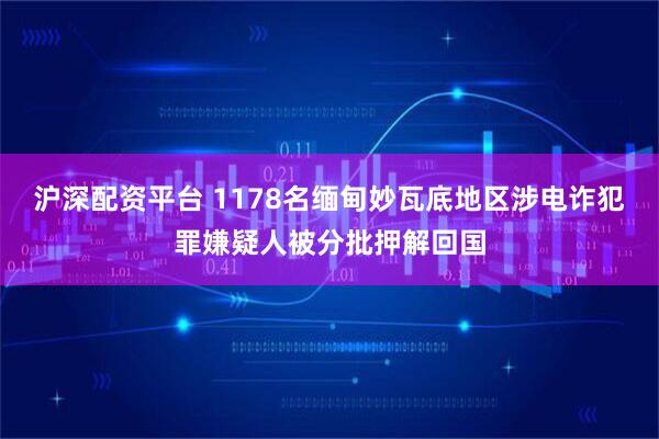 沪深配资平台 1178名缅甸妙瓦底地区涉电诈犯罪嫌疑人被分批押解回国