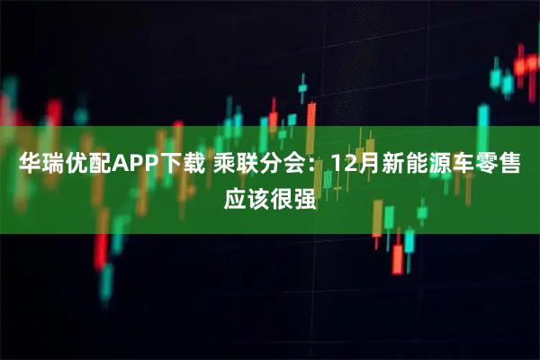 华瑞优配APP下载 乘联分会：12月新能源车零售应该很强