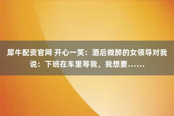 犀牛配资官网 开心一笑：酒后微醉的女领导对我说：下班在车里等我，我想要……