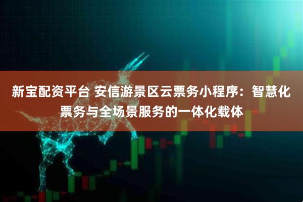 新宝配资平台 安信游景区云票务小程序：智慧化票务与全场景服务的一体化载体