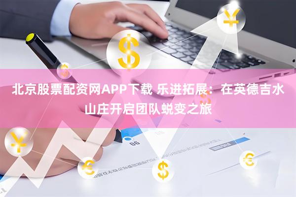 北京股票配资网APP下载 乐进拓展：在英德吉水山庄开启团队蜕变之旅