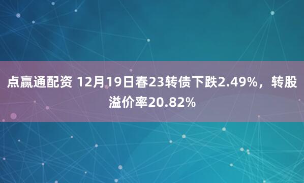 点赢通配资 12月19日春23转债下跌2.49%，转股溢价率20.82%