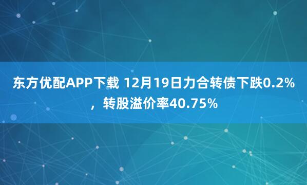 东方优配APP下载 12月19日力合转债下跌0.2%，转股溢价率40.75%