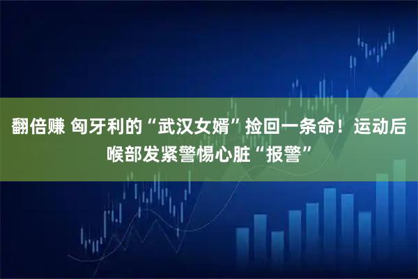翻倍赚 匈牙利的“武汉女婿”捡回一条命！运动后喉部发紧警惕心脏“报警”