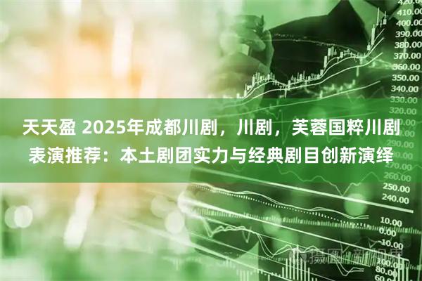 天天盈 2025年成都川剧，川剧，芙蓉国粹川剧表演推荐：本土剧团实力与经典剧目创新演绎
