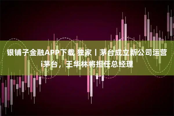 银铺子金融APP下载 独家丨茅台成立新公司运营i茅台，王华林将担任总经理
