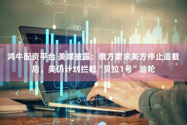 鸿牛配资平台 美媒披露：俄方要求美方停止追截后，美仍计划拦截“贝拉1号”油轮