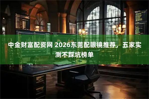 中金财富配资网 2026东莞配眼镜推荐，五家实测不踩坑榜单