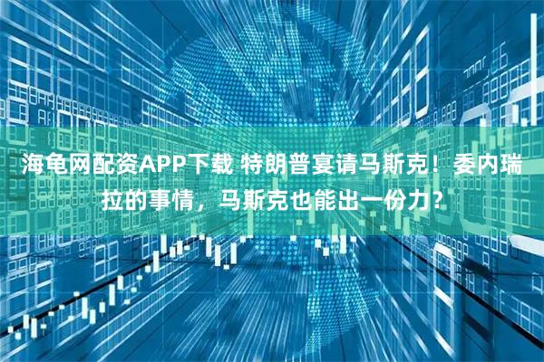 海龟网配资APP下载 特朗普宴请马斯克！委内瑞拉的事情，马斯克也能出一份力？