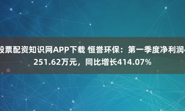 股票配资知识网APP下载 恒誉环保：第一季度净利润4251.62万元，同比增长414.07%