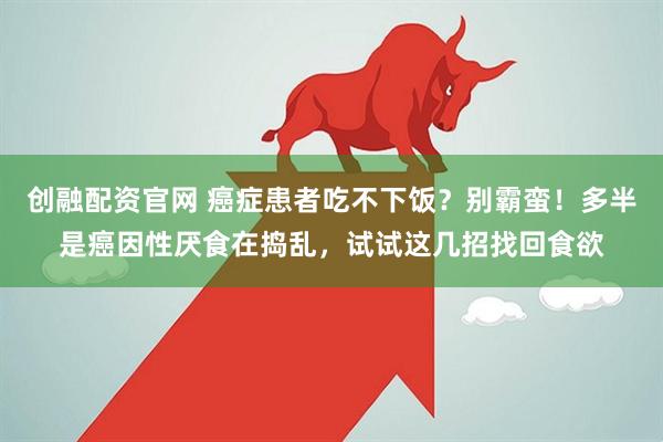 创融配资官网 癌症患者吃不下饭？别霸蛮！多半是癌因性厌食在捣乱，试试这几招找回食欲