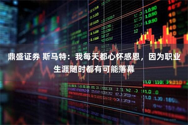 鼎盛证券 斯马特：我每天都心怀感恩，因为职业生涯随时都有可能落幕