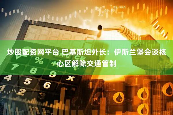炒股配资网平台 巴基斯坦外长：伊斯兰堡会谈核心区解除交通管制