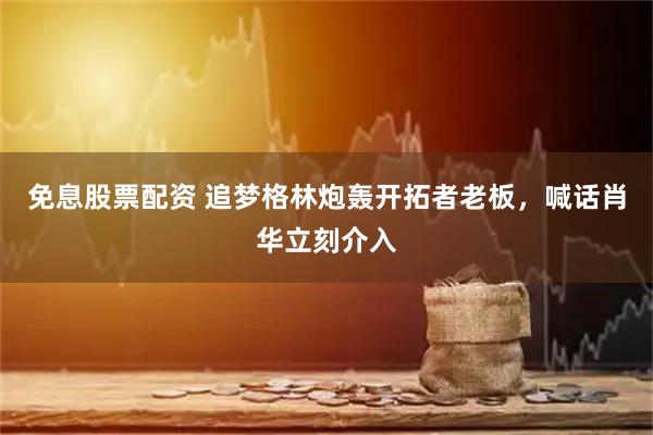 免息股票配资 追梦格林炮轰开拓者老板，喊话肖华立刻介入