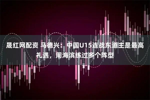 晟红网配资 马德兴：中国U15连战东道主是最高礼遇，周海滨练过多个阵型