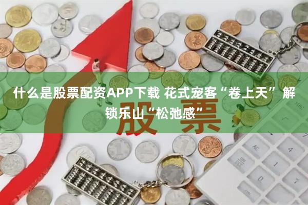 什么是股票配资APP下载 花式宠客“卷上天” 解锁乐山“松弛感”